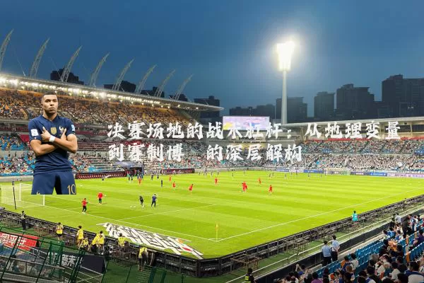 决赛场地的战术杠杆：从地理变量到赛制博弈的深层解构