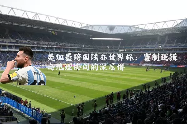美加墨跨国联办世界杯：赛制逻辑与地理协同的深层博弈